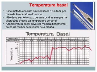 Temperatura basal
• Esse método consiste em identificar o dia fértil por
  meio da temperatura do corpo.
• Não deve ser feito sexo durante os dias em que há
  alterações brusca da temperatura corporal.
• A temperatura basal deve ser medida diariamente,
  antes da mulher se levantar pela manhã.
 