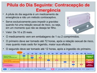 Pílula do Dia Seguinte: Contracepção de
                  Emergência
• A pílula do dia seguinte é um medicamento de
  emergência e não um método contraceptivo.
• Serve exclusivamente para impedir a gravidez
  quando há uma relação sexual de risco, ou seja,
  em um momento que não se deseja ter filho.
• Valor: De 10 a 25 reais.
• O medicamento vem em embalagens de 1 ou 2 comprimidos.
• O primeiro deve ser tomado até 72 horas, após a relação sexual de risco,
  mas quanto mais cedo for ingerido, maior sua eficácia.
• O segundo deve ser tomado até 12 horas, após a ingestão do primeiro.
 
