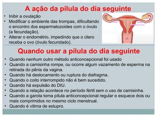 A ação da pílula do dia seguinte
• Inibir a ovulação
• Modificar o ambiente das trompas, dificultando
  o encontro dos espermatozoides com o óvulo
  (a fecundação).
• Alterar o endométrio, impedindo que o útero
  receba o ovo (óvulo fecundado).

      Quando usar a pílula do dia seguinte
• Quando nenhum outro método anticoncepcional foi usado
• Quando a camisinha rompe, ou ocorre algum vazamento de esperma na
  retirada do pênis da vagina.
• Quando há deslocamento ou ruptura do diafragma.
• Quando o coito interrompido não é bem sucedido.
• Quando há expulsão do DIU.
• Quando a relação acontece no período fértil sem o uso de camisinha.
• Quando a garota toma pílula anticoncepcional regular e esquece dois ou
  mais comprimidos no mesmo ciclo menstrual.
• Quando é vitima de estupro.
 