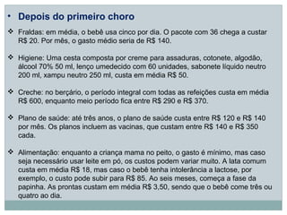 • Depois do primeiro choro
 Fraldas: em média, o bebê usa cinco por dia. O pacote com 36 chega a custar
  R$ 20. Por mês, o gasto médio seria de R$ 140.

 Higiene: Uma cesta composta por creme para assaduras, cotonete, algodão,
  álcool 70% 50 ml, lenço umedecido com 60 unidades, sabonete líquido neutro
  200 ml, xampu neutro 250 ml, custa em média R$ 50.

 Creche: no berçário, o período integral com todas as refeições custa em média
  R$ 600, enquanto meio período fica entre R$ 290 e R$ 370.

 Plano de saúde: até três anos, o plano de saúde custa entre R$ 120 e R$ 140
  por mês. Os planos incluem as vacinas, que custam entre R$ 140 e R$ 350
  cada.

 Alimentação: enquanto a criança mama no peito, o gasto é mínimo, mas caso
  seja necessário usar leite em pó, os custos podem variar muito. A lata comum
  custa em média R$ 18, mas caso o bebê tenha intolerância a lactose, por
  exemplo, o custo pode subir para R$ 85. Ao seis meses, começa a fase da
  papinha. As prontas custam em média R$ 3,50, sendo que o bebê come três ou
  quatro ao dia.
 