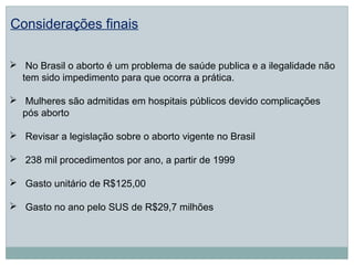 Considerações finais

 No Brasil o aborto é um problema de saúde publica e a ilegalidade não
  tem sido impedimento para que ocorra a prática.

 Mulheres são admitidas em hospitais públicos devido complicações
  pós aborto

 Revisar a legislação sobre o aborto vigente no Brasil

 238 mil procedimentos por ano, a partir de 1999

 Gasto unitário de R$125,00

 Gasto no ano pelo SUS de R$29,7 milhões
 