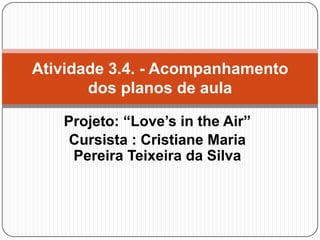Atividade 3.4. - Acompanhamento
dos planos de aula
Projeto: “Love’s in the Air”
Cursista : Cristiane Maria
Pereira Teixeira da Silva

 