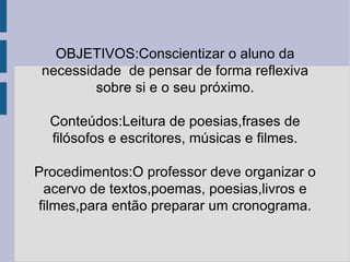 OBJETIVOS:Conscientizar o aluno da necessidade  de pensar de forma reflexiva sobre si e o seu próximo. Conteúdos:Leitura de poesias,frases de filósofos e escritores, músicas e filmes. Procedimentos:O professor deve organizar o acervo de textos,poemas, poesias,livros e filmes,para então preparar um cronograma. 
