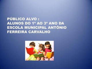 PÚBLICO ALVO :
ALUNOS DO 1º AO 3º ANO DA
ESCOLA MUNICIPAL ANTÔNIO
FERREIRA CARVALHO

 