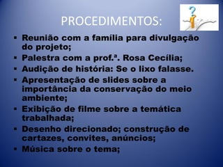 PROCEDIMENTOS:
 Reunião com a família para divulgação
do projeto;
 Palestra com a prof.ª. Rosa Cecília;
 Audição de história: Se o lixo falasse.
 Apresentação de slides sobre a
importância da conservação do meio
ambiente;
 Exibição de filme sobre a temática
trabalhada;
 Desenho direcionado; construção de
cartazes, convites, anúncios;
 Música sobre o tema;

 