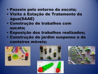  Passeio pelo entorno da escola;
 Visita à Estação de Tratamento da
água(SAAE)
 Construção de trabalhos com
sucata;
 Exposição dos trabalhos realizados;
 Construção de jardim suspenso e de
canteiros móveis;

 