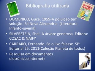 Bibliografia utilizada
• DOMENICO, Guca. 1959-A poluição tem
solução. Ed Nova Alexandria. (Literatura
Infanto-juvenil)
• SILVERSTEIN, Shel. A árvore generosa. Editora:
COSAC & NAIFY
• CARRARO, Fernando. Se o lixo falasse. SP:
Editorial 25, 2011(Coleção Planeta de todos)
• Pesquisa em documentos
eletrônicos(internet)

 