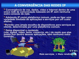 A CONVERGÊNCIA DAS REDES IP
• Convergência de voz, dados, vídeo e Internet dentro de uma
única rede de comunicação baseada em IP, sem nenhuma
outra conexão de rede.
• Adotando IP como plataforma comum, pode-se ligar uma
variedade ilimitada de aplicações e serviços por um custo
efetivo.
•Permite uma ampla escolha de dispositivos para serviços ao
cliente, determinada por uma plataforma comum.
• Deixa disponível o conteúdo
(voz, dados, vídeo, texto, comércio, etc.) de modo que elas
possa fluir dentro dessas aplicações, sem nenhuma outra
conexão.




                              Mais serviços = Mais rendimento
 