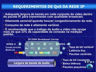 REQUERIMENTOS DE QoS DA REDE IP
• Adequada largura de banda em cada conjunto do vídeo dentro
do pacote IP, para transmissão com qualidade broadcast.
• Altamente sensível quando houver congestionamento da rede.
• Consumo da rede é altamente variável.
• É recomendado que o trafego de áudio e vídeo não ocupe
mais do que 33% da capacidade da conexão na medição
padrão.
                          IP/SDH Broadcast Carrier

  MPEG-2      ID    MPEG           ID   MPEG             ID    MPEG            MPEG -2
                                                                              ID


 Canais Unicast          ID   MPEG           ID        MPEG         ID    MPEG          ID
                                                                                             • Taxa de bit variável
 Multicast                                                                                   • Latência fixa
          IP   IP   ID        IP        ID        IP      IP   ID        IP        ID
                                                                                             • Pacotes variáveis

                                                                                   • Taxa de bit constante
        Largura de banda de áudio                                                  • Baixa latência
                                                                                   • Pacotes pequenos
 