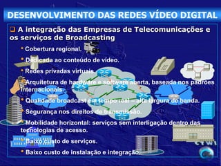 DESENVOLVIMENTO DAS REDES VÍDEO DIGITAL
 A integração das Empresas de Telecomunicações e
os serviços de Broadcasting
  • Cobertura regional.
  • Dedicada ao conteúdo de vídeo.
  • Redes privadas virtuais.
  • Arquitetura de hardware e software aberta, baseada nos padrões
  internacionais.
  • Qualidade broadcast em tempo real – alta largura de banda.
  • Segurança nos direitos de transmissão.
  • Mobilidade horizontal: serviços sem interligação dentro das
                                                         UNIVERSITY


  tecnologias de acesso.
  • Baixo custo de serviços.
  • Baixo custo de instalação e integração.
 