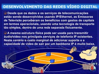 DESENVOLVIMENTO DAS REDES VÍDEO DIGITAL
 Desde que os dados e os serviços de telecomunicações
estão sendo desenvolvidos usando IP/Ethernet, as Emissoras
de Televisão perceberam os benefícios com gastos de capitais
em termos operacionais, usando uma tecnologia de transporte
tão simples, dentro de uma rede separada fisicamente.
 A mesma estrutura física pode ser usada para transmitir
áudio/vídeo nos principais serviços de telefonia IP existentes.
Neste cenário o custo marginal de adicionar suporte e a
capacidade de vídeo de sair por um backbone IP é muito baixa.
 