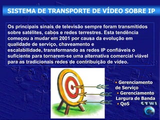 SISTEMA DE TRANSPORTE DE VÍDEO SOBRE IP

Os principais sinais de televisão sempre foram transmitidos
sobre satélites, cabos e redes terrestres. Esta tendência
começou a mudar em 2001 por causa da evolução em
qualidade de serviço, chaveamento e
escalabilidade, transformando as redes IP confiáveis o
suficiente para tornarem-se uma alternativa comercial viável
para as tradicionais redes de contribuição de vídeo.



                                             • Gerenciamento
                                             de Serviço
                                              • Gerenciamento
                                             Largura de Banda
                                              • QoS
 