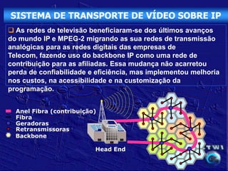 SISTEMA DE TRANSPORTE DE VÍDEO SOBRE IP
 As redes de televisão beneficiaram-se dos últimos avanços
do mundo IP e MPEG-2 migrando as sua redes de transmissão
analógicas para as redes digitais das empresas de
Telecom, fazendo uso do backbone IP como uma rede de
contribuição para as afiliadas. Essa mudança não acarretou
perda de confiabilidade e eficiência, mas implementou melhoria
nos custos, na acessibilidade e na customização da
programação.


  Anel Fibra (contribuição)
  Fibra
  Geradoras
  Retransmissoras
  Backbone

                          Head End
 