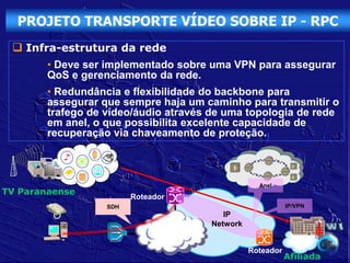 PROJETO TRANSPORTE VÍDEO SOBRE IP - RPC
  Infra-estrutura da rede
        • Deve ser implementado sobre uma VPN para assegurar
        QoS e gerenciamento da rede.
        • Redundância e flexibilidade do backbone para
        assegurar que sempre haja um caminho para transmitir o
        trafego de vídeo/áudio através de uma topologia de rede
        em anel, o que possibilita excelente capacidade de
        recuperação via chaveamento de proteção.



                                                  Anel
TV Paranaense
                         Roteador
                   SDH                                     IP/VPN
                                         IP
                                      Network
                                                              Rede

                                                Roteador
                                                           Afiliada
 