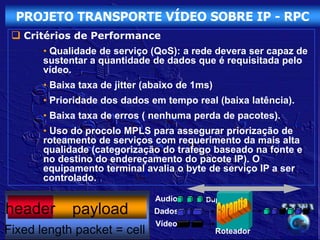 PROJETO TRANSPORTE VÍDEO SOBRE IP - RPC
  Critérios de Performance
       • Qualidade de serviço (QoS): a rede devera ser capaz de
       sustentar a quantidade de dados que é requisitada pelo
       vídeo.
       • Baixa taxa de jitter (abaixo de 1ms)
       • Prioridade dos dados em tempo real (baixa latência).
       • Baixa taxa de erros ( nenhuma perda de pacotes).
       • Uso do procolo MPLS para assegurar priorização de
       roteamento de serviços com requerimento da mais alta
       qualidade (categorização do trafego baseado na fonte e
       no destino do endereçamento do pacote IP). O
       equipamento terminal avalia o byte de serviço IP a ser
       controlado.

                                Audio      Duplex
header       payload           Dados
                                Vídeo
Fixed length packet = cell                      Roteador
 