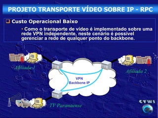 PROJETO TRANSPORTE VÍDEO SOBRE IP - RPC
 Custo Operacional Baixo
      • Como o transporte de vídeo é implementado sobre uma
      rede VPN independente, neste cenário é possível
      gerenciar a rede de qualquer ponto do backbone.




   Afiliada 1
                                                Afiliada 2
                            VPN
                         Backbone IP




                 TV Paranaense
 