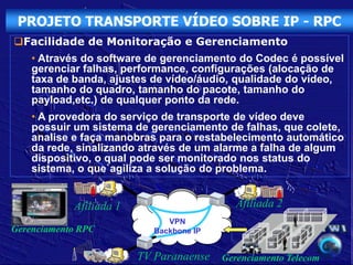 PROJETO TRANSPORTE VÍDEO SOBRE IP - RPC
Facilidade de Monitoração e Gerenciamento
    • Através do software de gerenciamento do Codec é possível
    gerenciar falhas, performance, configurações (alocação de
    taxa de banda, ajustes de vídeo/áudio, qualidade do vídeo,
    tamanho do quadro, tamanho do pacote, tamanho do
    payload,etc.) de qualquer ponto da rede.
    • A provedora do serviço de transporte de vídeo deve
    possuir um sistema de gerenciamento de falhas, que colete,
    analise e faça manobras para o restabelecimento automático
    da rede, sinalizando através de um alarme a falha de algum
    dispositivo, o qual pode ser monitorado nos status do
    sistema, o que`agiliza a solução do problema.


            Afiliada 1                      Afiliada 2
                              VPN
Gerenciamento RPC          Backbone IP


                         TV Paranaense   Gerenciamento Telecom
 