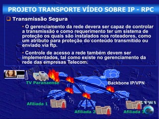 PROJETO TRANSPORTE VÍDEO SOBRE IP - RPC
 Transmissão Segura
     • O gerenciamento da rede devera ser capaz de controlar
     a transmissão e como requerimento ter um sistema de
     proteção os quais são instalados nos roteadores, como
     um atributo para proteção do conteúdo transmitido ou
     enviado via ftp.
     • Controle de acesso a rede também devem ser
     implementados, tal como existe no gerenciamento da
     rede das empresas Telecom.



      TV Paranaense                     Backbone IP/VPN



      Afiliada 1

                          Afiliada 2           Afiliada 3
 