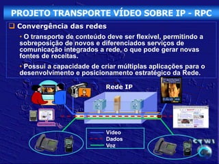PROJETO TRANSPORTE VÍDEO SOBRE IP - RPC
 Convergência das redes
  • O transporte de conteúdo deve ser flexível, permitindo a
  sobreposição de novos e diferenciados serviços de
  comunicação integrados a rede, o que pode gerar novas
  fontes de receitas.
  • Possui a capacidade de criar múltiplas aplicações para o
  desenvolvimento e posicionamento estratégico da Rede.

                             Rede IP




                             Vídeo
                             Dados
                             Voz
 