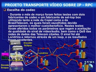 PROJETO TRANSPORTE VÍDEO SOBRE IP - RPC
  Escolha do codec
     • Durante o mês de março foram feitos testes com dois
     fabricantes de codec e um fabricante de set-top box
     utilizando tanto a rede da Copel como a da
     BrasilTelecom, os quais foram escolhidos devido
     apresentarem o melhor custo/benefício. Nestes testes
     foram aferidos todos os parâmetros que regem a aceitação
     da qualidade do sinal de vídeo/áudio, bem como o QoS das
     redes de dados das Telecom citadas. O sinal foi até
     Londrina e retornou através de um loop, e os resultados
     foram excelentes.
                     Encoder
                     Scopus


             IP                   Londrina
                             IP
                        IP

     TV Paranaense     IP

Decoder
Scopus
 