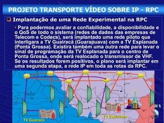 PROJETO TRANSPORTE VÍDEO SOBRE IP - RPC
 Implantação de uma Rede Experimental na RPC
  • Para podermos avaliar a confiabilidade, a disponibilidade e
  o QoS de todo o sistema (redes de dados das empresas de
  Telecom e Codecs), será implantado uma rede piloto que
  interligara a TV Guairacá (Guarapuava) com a TV Esplanada
  (Ponta Grossa). Existira também uma outra rede para levar o
  sinal de programação da TV Esplanada para o centro de
  Ponta Grossa, onde será realocado o transmissor de VHF.
  Se os resultados forem positivos, o plano será implantar em
  uma segunda etapa, a rede IP em toda as rotas da RPC.




                                       TV Esplanada
     TV Guairacá
 