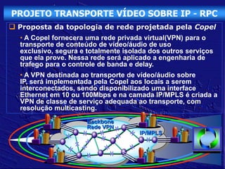 PROJETO TRANSPORTE VÍDEO SOBRE IP - RPC
 Proposta da topologia de rede projetada pela Copel
  • A Copel fornecera uma rede privada virtual(VPN) para o
  transporte de conteúdo de vídeo/áudio de uso
  exclusivo, segura e totalmente isolada dos outros serviços
  que ela prove. Nessa rede será aplicado a engenharia de
  trafego para o controle de banda e delay.
  • A VPN destinada ao transporte de vídeo/áudio sobre
  IP, será implementada pela Copel aos locais a serem
  interconectados, sendo disponibilizado uma interface
  Ethernet em 10 ou 100Mbps e na camada IP/MPLS é criada a
  VPN de classe de serviço adequada ao transporte, com
  resolução multicasting.
                      Backbone
                      Rede VPN
                                     IP/MPLS
 