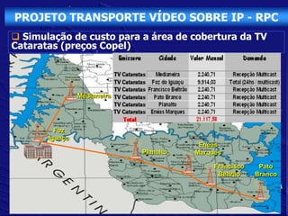 PROJETO TRANSPORTE VÍDEO SOBRE IP - RPC
 Simulação de custo para a área de cobertura da TV
Cataratas (preços Copel)




                Medianeira




         Foz
       Iguaçu
                                         Enéas
                             Planalto   Marques

                                             Francisco    Pato
                                              Beltrão    Branco
 
