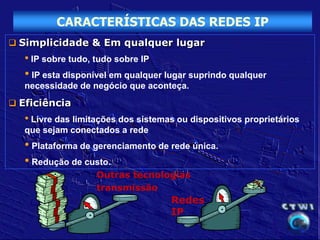 CARACTERÍSTICAS DAS REDES IP
 Simplicidade & Em qualquer lugar
   • IP sobre tudo, tudo sobre IP
   • IP esta disponível em qualquer lugar suprindo qualquer
   necessidade de negócio que aconteça.
 Eficiência
   • Livre das limitações dos sistemas ou dispositivos proprietários
   que sejam conectados a rede
   • Plataforma de gerenciamento de rede única.
   • Redução de custo.
                    Outras tecnologias
                    transmissão
                                     Redes
                                     IP
 