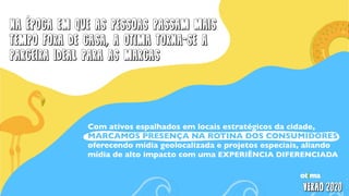 NA epoca em que as pessoas passam mais
tempo fora de casa, a otima torna-se a
parceira ideal para as marcas
Com ativos espalhados em locais estratégicos da cidade,
MARCAMOS PRESENÇA NA ROTINA DOS CONSUMIDORES
oferecendo mídia geolocalizada e projetos especiais, aliando
mídia de alto impacto com uma EXPERIÊNCIA DIFERENCIADA
 