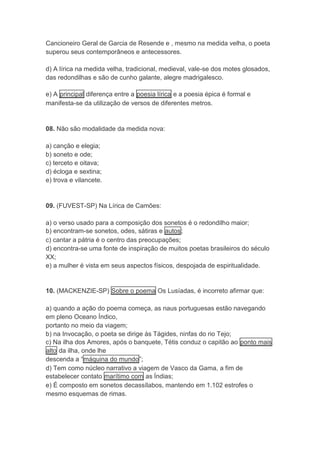 Cancioneiro Geral de Garcia de Resende e , mesmo na medida velha, o poeta 
superou seus contemporâneos e antecessores. 
d) A lírica na medida velha, tradicional, medieval, vale-se dos motes glosados, 
das redondilhas e são de cunho galante, alegre madrigalesco. 
e) A principal diferença entre a poesia lírica e a poesia épica é formal e 
manifesta-se da utilização de versos de diferentes metros. 
08. Não são modalidade da medida nova: 
a) canção e elegia; 
b) soneto e ode; 
c) terceto e oitava; 
d) écloga e sextina; 
e) trova e vilancete. 
09. (FUVEST-SP) Na Lírica de Camões: 
a) o verso usado para a composição dos sonetos é o redondilho maior; 
b) encontram-se sonetos, odes, sátiras e autos; 
c) cantar a pátria é o centro das preocupações; 
d) encontra-se uma fonte de inspiração de muitos poetas brasileiros do século 
XX; 
e) a mulher é vista em seus aspectos físicos, despojada de espiritualidade. 
10. (MACKENZIE-SP) Sobre o poema Os Lusíadas, é incorreto afirmar que: 
a) quando a ação do poema começa, as naus portuguesas estão navegando 
em pleno Oceano Índico, 
portanto no meio da viagem; 
b) na Invocação, o poeta se dirige às Tágides, ninfas do rio Tejo; 
c) Na ilha dos Amores, após o banquete, Tétis conduz o capitão ao ponto mais 
alto da ilha, onde lhe 
descenda a “máquina do mundo”; 
d) Tem como núcleo narrativo a viagem de Vasco da Gama, a fim de 
estabelecer contato marítimo com as Índias; 
e) É composto em sonetos decassílabos, mantendo em 1.102 estrofes o 
mesmo esquemas de rimas. 
 