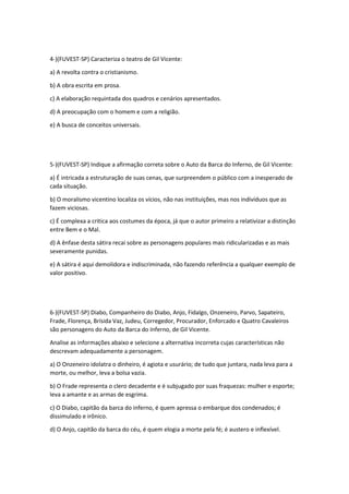 4-)(FUVEST-SP) Caracteriza o teatro de Gil Vicente: 
a) A revolta contra o cristianismo. 
b) A obra escrita em prosa. 
c) A elaboração requintada dos quadros e cenários apresentados. 
d) A preocupação com o homem e com a religião. 
e) A busca de conceitos universais. 
5-)(FUVEST-SP) Indique a afirmação correta sobre o Auto da Barca do Inferno, de Gil Vicente: 
a) É intricada a estruturação de suas cenas, que surpreendem o público com a inesperado de 
cada situação. 
b) O moralismo vicentino localiza os vícios, não nas instituições, mas nos indivíduos que as 
fazem viciosas. 
c) É complexa a critica aos costumes da época, já que o autor primeiro a relativizar a distinção 
entre Bem e o Mal. 
d) A ênfase desta sátira recai sobre as personagens populares mais ridicularizadas e as mais 
severamente punidas. 
e) A sátira é aqui demolidora e indiscriminada, não fazendo referência a qualquer exemplo de 
valor positivo. 
6-)(FUVEST-SP) Diabo, Companheiro do Diabo, Anjo, Fidalgo, Onzeneiro, Parvo, Sapateiro, 
Frade, Florença, Brísida Vaz, Judeu, Corregedor, Procurador, Enforcado e Quatro Cavaleiros 
são personagens do Auto da Barca do Inferno, de Gil Vicente. 
Analise as informações abaixo e selecione a alternativa incorreta cujas características não 
descrevam adequadamente a personagem. 
a) O Onzeneiro idolatra o dinheiro, é agiota e usurário; de tudo que juntara, nada leva para a 
morte, ou melhor, leva a bolsa vazia. 
b) O Frade representa o clero decadente e é subjugado por suas fraquezas: mulher e esporte; 
leva a amante e as armas de esgrima. 
c) O Diabo, capitão da barca do inferno, é quem apressa o embarque dos condenados; é 
dissimulado e irônico. 
d) O Anjo, capitão da barca do céu, é quem elogia a morte pela fé; é austero e inflexível. 
 