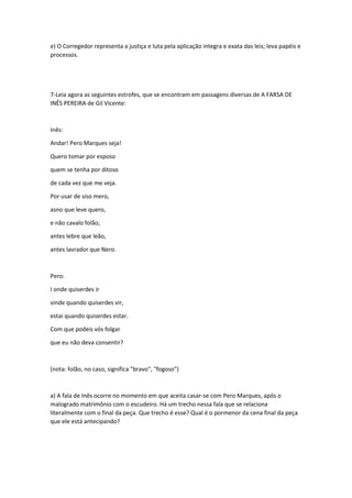 e) O Corregedor representa a justiça e luta pela aplicação integra e exata das leis; leva papéis e 
processos. 
7-Leia agora as seguintes estrofes, que se encontram em passagens diversas de A FARSA DE 
INÊS PEREIRA de Gil Vicente: 
Inês: 
Andar! Pero Marques seja! 
Quero tomar por esposo 
quem se tenha por ditoso 
de cada vez que me veja. 
Por usar de siso mero, 
asno que leve quero, 
e não cavalo folão; 
antes lebre que leão, 
antes lavrador que Nero. 
Pero: 
I onde quiserdes ir 
vinde quando quiserdes vir, 
estai quando quiserdes estar. 
Com que podeis vós folgar 
que eu não deva consentir? 
(nota: folão, no caso, significa "bravo", "fogoso") 
a) A fala de Inês ocorre no momento em que aceita casar-se com Pero Marques, após o 
malogrado matrimônio com o escudeiro. Há um trecho nessa fala que se relaciona 
literalmente com o final da peça. Que trecho é esse? Qual é o pormenor da cena final da peça 
que ele está antecipando? 
 