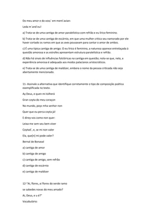 Do meu amor e do voss` em ment`avian: 
Leda m`and`eu! 
a) Trata-se de uma cantiga de amor paralelística com refrão e eu lírico feminino. 
b) Trata-se de uma cantiga de escárnio, em que uma mulher critica seu namorado por ele 
haver cortado os ramos em que as aves pousavam para cantar o amor de ambos. 
c) É uma típica cantiga de amigo. O eu lírico é feminino, a natureza aparece entrelaçada à 
questão amorosa e as estrofes apresentam estrutura paralelística e refrão. 
d) Não há sinais de influências folclóricas na cantiga em questão; nota-se que, nela, a 
experiência amorosa é adequada aos modos palacianos aristocráticos. 
e) Trata-se de uma cantiga de maldizer, embora o nome da pessoa criticada não seja 
abertamente mencionado. 
11- Assinale a alternativa que identifique corretamente o tipo de composição poética 
exemplificada no texto. 
Ay Deus, e quen mi tolherá 
Gran coyta do meu coraçon 
No mundo, poys mha senhor non 
Quer que eu perca coyta já! 
E direy-vos como non quer: 
Leixa-me sem seu bem viver 
Coytad`, e, se mi non valer 
Ela, que[n] mi pode valer? 
Bernal de Bonaval 
a) cantiga de amor 
b) cantiga de amigo 
c) cantiga de amigo, sem refrão 
d) cantiga de escárnio 
e) cantiga de maldizer 
12-“Ai, flores, ai flores do verde ramo 
se sabedes novas do meu amado? 
Ai, Deus, e u é?” 
Vocabulário: 
 