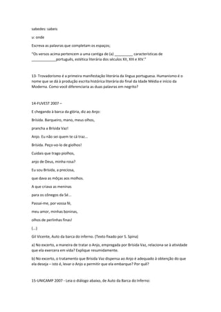 sabedes: sabeis 
u: onde 
Escreva as palavras que completam os espaços; 
“Os versos acima pertencem a uma cantiga de (a) _________ características de 
____________português, estética literária dos séculos XII, XIII e XIV.” 
13- Trovadorismo é a primeira manifestação literária da língua portuguesa. Humanismo é o 
nome que se dá à produção escrita histórica literária do final da Idade Média e início da 
Moderna. Como você diferenciaria as duas palavras em negrito? 
14-FUVEST 2007 – 
E chegando à barca da glória, diz ao Anjo: 
Brísida. Barqueiro, mano, meus olhos, 
prancha a Brísida Vaz! 
Anjo. Eu não sei quem te cá traz... 
Brísida. Peço-vo-lo de giolhos! 
Cuidais que trago piolhos, 
anjo de Deus, minha rosa? 
Eu sou Brísida, a preciosa, 
que dava as môças aos molhos. 
A que criava as meninas 
para os cônegos da Sé... 
Passai-me, por vossa fé, 
meu amor, minhas boninas, 
olhos de perlinhas finas! 
(...) 
Gil Vicente, Auto da barca do inferno. (Texto fixado por S. Spina) 
a) No excerto, a maneira de tratar o Anjo, empregada por Brísida Vaz, relaciona-se à atividade 
que ela exercera em vida? Explique resumidamente. 
b) No excerto, o tratamento que Brísida Vaz dispensa ao Anjo é adequado à obtenção do que 
ela deseja – isto é, levar o Anjo a permitir que ela embarque? Por quê? 
15-UNICAMP 2007 - Leia o diálogo abaixo, de Auto da Barca do Inferno: 
 
