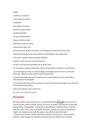 DIABO 
Cavaleiros, vós passais 
e não perguntais onde is? 
CAVALEIRO 
Vós, Satanás, presumis? 
Atentai com quem falais! 
OUTRO CAVALEIRO 
Vós que nos demandais? 
Siquer conhecê-nos bem. 
Morremos nas partes d’além, 
e não queirais saber mais. 
(Gil Vicente, Auto da Barca do Inferno, em Antologia do Teatro de Gil Vicente. Org. 
Cleonice Berardinelli, Rio de Janeiro: Nova Fronteira/ Brasília: INL, 1984, p.89.) 
a) Por que o cavaleiro chama a atenção do Diabo? 
b) Onde e como morreram os dois Cavaleiros? 
Por que os dois passam pelo Diabo sem se dirigir a ele? 
16- Considere as seguintes afirmações sobre o “Auto da Barca do Inferno”, de Gil Vicente: 
I. O auto atinge seu clímax na cena do Fidalgo, personagem que reúne em si os vícios das 
diferentes categorias sociais anteriormente representadas. 
II. A descontinuidade das cenas é coerente com o caráter didático do auto, pois facilita o 
distanciamento do espectador. 
III. A caricatura dos tipos sociais presentes no auto não é gratuita nem artificial, mas resulta da 
acentuação de traços típicos. 
Está correto apenas o que se afirma em: 
a) I. b) II. c) II e III. d) I e II. e) I e III. 
Resolução: 
01. Esse velho, descontente com o empreendimento português de buscar do 
mundo novas partes, destrói ponto por ponto os ideais que levaram à epopéia 
das grandes navegações. Começa por desmitificar o ideal da fama, dizendo 
que ela nada mais é que a vontade de poder, fraude com que os poderosos 
atiçam as massas para fazê-las apoiar sua política expansionista. 
“Chamam-te Fama e Glória soberana / Nomes com que se o povo néscio 
engana. Esse desejo de mandar só produz danos. Mostra que o projeto 
 