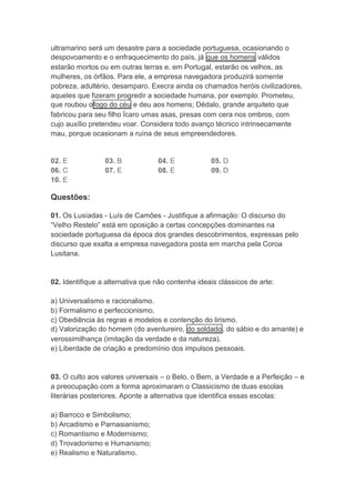 ultramarino será um desastre para a sociedade portuguesa, ocasionando o 
despovoamento e o enfraquecimento do país, já que os homens válidos 
estarão mortos ou em outras terras e, em Portugal, estarão os velhos, as 
mulheres, os órfãos. Para ele, a empresa navegadora produzirá somente 
pobreza, adultério, desamparo. Execra ainda os chamados heróis civilizadores, 
aqueles que fizeram progredir a sociedade humana, por exemplo: Prometeu, 
que roubou ofogo do céu e deu aos homens; Dédalo, grande arquiteto que 
fabricou para seu filho Ícaro umas asas, presas com cera nos ombros, com 
cujo auxílio pretendeu voar. Considera todo avanço técnico intrinsecamente 
mau, porque ocasionam a ruína de seus empreendedores. 
02. E 03. B 04. E 05. D 
06. C 07. E 08. E 09. D 
10. E 
Questões: 
01. Os Lusíadas - Luís de Camões - Justifique a afirmação: O discurso do 
“Velho Restelo” está em oposição a certas concepções dominantes na 
sociedade portuguesa da época dos grandes descobrimentos, expressas pelo 
discurso que exalta a empresa navegadora posta em marcha pela Coroa 
Lusitana. 
02. Identifique a alternativa que não contenha ideais clássicos de arte: 
a) Universalismo e racionalismo. 
b) Formalismo e perfeccionismo. 
c) Obediência às regras e modelos e contenção do lirismo. 
d) Valorização do homem (do aventureiro, do soldado, do sábio e do amante) e 
verossimilhança (imitação da verdade e da natureza). 
e) Liberdade de criação e predomínio dos impulsos pessoais. 
03. O culto aos valores universais – o Belo, o Bem, a Verdade e a Perfeição – e 
a preocupação com a forma aproximaram o Classicismo de duas escolas 
literárias posteriores. Aponte a alternativa que identifica essas escolas: 
a) Barroco e Simbolismo; 
b) Arcadismo e Parnasianismo; 
c) Romantismo e Modernismo; 
d) Trovadorismo e Humanismo; 
e) Realismo e Naturalismo. 
 