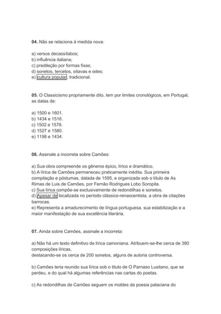 04. Não se relaciona à medida nova: 
a) versos decassílabos; 
b) influência italiana; 
c) predileção por formas fixas; 
d) sonetos, tercetos, oitavas e odes; 
e) cultura popular, tradicional. 
05. O Classicismo propriamente dito, tem por limites cronológicos, em Portugal, 
as datas de: 
a) 1500 e 1601. 
b) 1434 e 1516. 
c) 1502 e 1578. 
d) 1527 e 1580. 
e) 1198 e 1434. 
06. Assinale a incorreta sobre Camões: 
a) Sua obra compreende os gêneros épico, lírico e dramático. 
b) A lírica de Camões permaneceu praticamente inédita. Sua primeira 
compilação e póstumas, datada de 1595, e organizada sob o título de As 
Rimas de Luis de Camões, por Fernão Rodrigues Lobo Soropita. 
c) Sua lírica compõe-se exclusivamente de redondilhas e sonetos. 
d) Apesar de localizada no período clássico-renascentista, a obra de citações 
barrocas. 
e) Representa a amadurecimento de língua portuguesa, sua estabilização e a 
maior manifestação de sua excelência literária. 
07. Ainda sobre Camões, assinale a incorreta: 
a) Não há um texto definitivo de lírica camoniana. Atribuem-se-lhe cerca de 380 
composições líricas, 
destacando-se os cerca de 200 sonetos, alguns de autoria controversa. 
b) Camões teria reunido sua lírica sob o titulo de O Parnaso Lusitano, que se 
perdeu, e do qual há algumas referências nas cartas do poetas. 
c) As redondilhas de Camões seguem os moldes da poesia palaciana do 
 