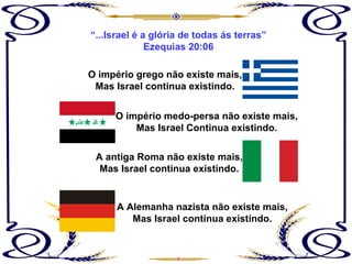 “ ...Israel é a glória de todas ás terras” Ezequias 20:06 O império medo-persa não existe mais, Mas Israel Continua existindo. O império grego não existe mais, Mas Israel continua existindo. A antiga Roma não existe mais, Mas Israel continua existindo. A Alemanha nazista não existe mais, Mas Israel continua existindo. 
