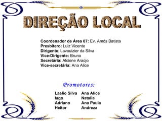 DIREÇÃO LOCAL Coordenador de Área 07:  Ev. Amós Batista Presbítero:  Luiz Vicente Dirigente : Lavouizier da Silva Vice-Dirigente:  Bruno Secretária:  Alcione Araújo Vice-secretária:  Ana Alice Ana Alice Natalia Ana Paula Andreza Laelio Silva Iago Adriano Heitor Promotores: 
