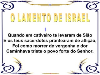 Quando em cativeiro te levaram de Sião E os teus sacerdotes prantearam de aflição, Foi como morrer de vergonha e dor Caminhava triste o povo forte do Senhor. O LAMENTO DE ISRAEL I 