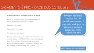 CASAMENTO É PRIORIDADE DOS CONJUGES
A PRIORIDADE ESTÁ FUDAMENTADA NA ALIANÇA
No dia do casamento houve um comprometimento de
ambas as partes com os termos da aliança:
Na alegria e na tristeza;
Na bonança e na escassez;
Até que a morte nos separe!
Estes termos de cuidado anunciado no altar diante de uma
multidão diz que a ViDA CoNJUGAL, é feita pelos cônjuges
e são eles que devem dar a manutenção para manter a
aliança, renovada a cada dia e fortalecida o suficiente para
que a separação se dê somente com a morte!
O que Deus uniu o
homem não deve
separar. Mc 10
Quando o casamento é
uma prioridade para os
cônjuges, a união é
duradoura, feliz e
satisfatória para
ambos!
Deus é bom em todo tempo!
 