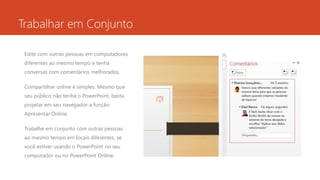 Trabalhar em Conjunto
Edite com outras pessoas em computadores
diferentes ao mesmo tempo e tenha
conversas com comentários melhorados.
Compartilhar online é simples. Mesmo que
seu público não tenha o PowerPoint, basta
projetar em seu navegador a função
Apresentar Online.
Trabalhe em conjunto com outras pessoas
ao mesmo tempo em locais diferentes, se
você estiver usando o PowerPoint no seu
computador ou no PowerPoint Online.
 