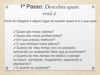 1º Passo: Descubra quem
você é
Você só chegará a algum lugar se souber quem é e o que quer.
✓Quais são meus valores?
✓Quais são meus pontos fortes?
✓Em que preciso melhorar?
✓O que ameaça meus planos?
✓Quanto de meu tempo vivo no passado,
remoendo ou analisando fatos que já ocorreram?
✓Quanto do meu tempo me dedico a pensar
no futuro, sonhando, imaginando, esperando e
planejando?
✓E quanto ao presente?
 