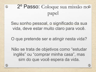 2º Passo: Coloque sua missão no
papel
Seu sonho pessoal, o significado da sua
vida, deve estar muito claro para você.
O que pretende ser e atingir nesta vida?
Não se trata de objetivos como “estudar
inglês” ou “comprar minha casa”, mas
sim do que você espera da vida.
 
