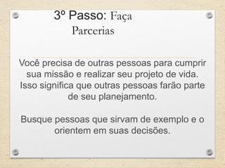 3º Passo: Faça
Parcerias
Você precisa de outras pessoas para cumprir
sua missão e realizar seu projeto de vida.
Isso significa que outras pessoas farão parte
de seu planejamento.
Busque pessoas que sirvam de exemplo e o
orientem em suas decisões.
 