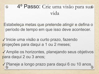 4º Passo: Crie uma visão para sua
vida
Estabeleça metas que pretende atingir e defina o
período de tempo em que isso deve acontecer.
✓Inicie uma visão a curto prazo, fazendo
projeções para daqui a 1 ou 2 meses;
✓Amplie os horizontes, planejando seus objetivos
para daqui 2 ou 3 anos;
✓Planeje a longo prazo para daqui 6 ou 10 anos.
 