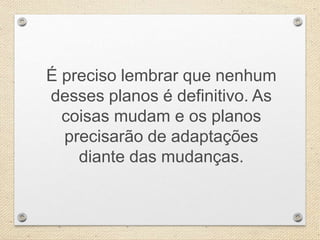 É preciso lembrar que nenhum
desses planos é definitivo. As
coisas mudam e os planos
precisarão de adaptações
diante das mudanças.
 