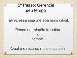5º Passo: Gerencie
seu tempo
Talvez essa seja a etapa mais difícil.
Pense na relação trabalho
x
tempo
Qual é o recurso mais escasso?
 