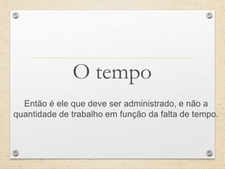 O tempo
Então é ele que deve ser administrado, e não a
quantidade de trabalho em função da falta de tempo.
 