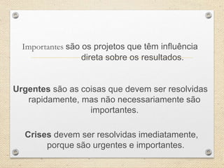 Importantes são os projetos que têm influência
direta sobre os resultados.
Urgentes são as coisas que devem ser resolvidas
rapidamente, mas não necessariamente são
importantes.
Crises devem ser resolvidas imediatamente,
porque são urgentes e importantes.
 